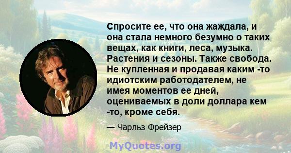 Спросите ее, что она жаждала, и она стала немного безумно о таких вещах, как книги, леса, музыка. Растения и сезоны. Также свобода. Не купленная и продавая каким -то идиотским работодателем, не имея моментов ее дней,