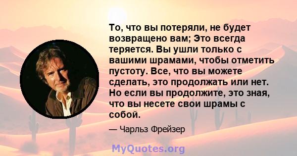 То, что вы потеряли, не будет возвращено вам; Это всегда теряется. Вы ушли только с вашими шрамами, чтобы отметить пустоту. Все, что вы можете сделать, это продолжать или нет. Но если вы продолжите, это зная, что вы