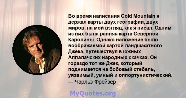 Во время написания Cold Mountain я держал карты двух географии, двух миров, на мой взгляд, как я писал. Одним из них была ранняя карта Северной Каролины. Однако наложение было воображаемой картой ландшафтного Джека,