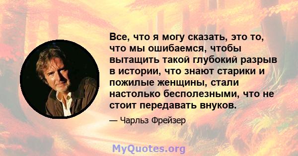 Все, что я могу сказать, это то, что мы ошибаемся, чтобы вытащить такой глубокий разрыв в истории, что знают старики и пожилые женщины, стали настолько бесполезными, что не стоит передавать внуков.