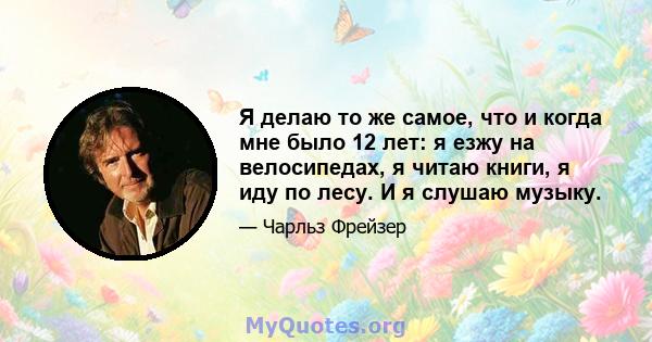 Я делаю то же самое, что и когда мне было 12 лет: я езжу на велосипедах, я читаю книги, я иду по лесу. И я слушаю музыку.