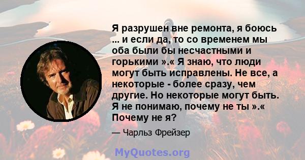 Я разрушен вне ремонта, я боюсь ... и если да, то со временем мы оба были бы несчастными и горькими ».« Я знаю, что люди могут быть исправлены. Не все, а некоторые - более сразу, чем другие. Но некоторые могут быть. Я