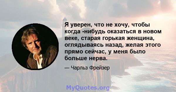 Я уверен, что не хочу, чтобы когда -нибудь оказаться в новом веке, старая горькая женщина, оглядываясь назад, желая этого прямо сейчас, у меня было больше нерва.