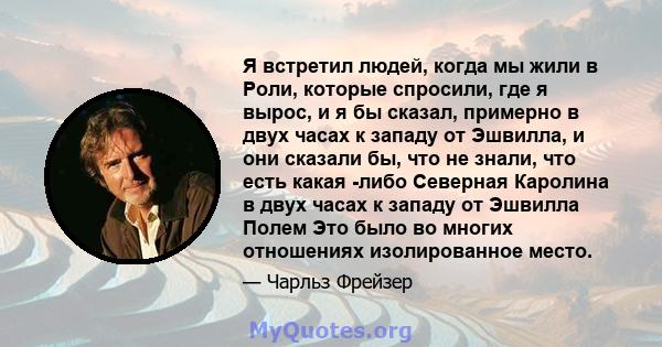 Я встретил людей, когда мы жили в Роли, которые спросили, где я вырос, и я бы сказал, примерно в двух часах к западу от Эшвилла, и они сказали бы, что не знали, что есть какая -либо Северная Каролина в двух часах к