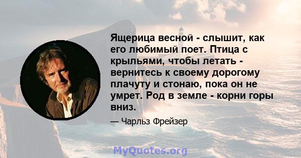 Ящерица весной - слышит, как его любимый поет. Птица с крыльями, чтобы летать - вернитесь к своему дорогому плачуту и ​​стонаю, пока он не умрет. Род в земле - корни горы вниз.