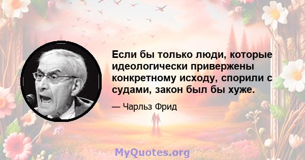 Если бы только люди, которые идеологически привержены конкретному исходу, спорили с судами, закон был бы хуже.