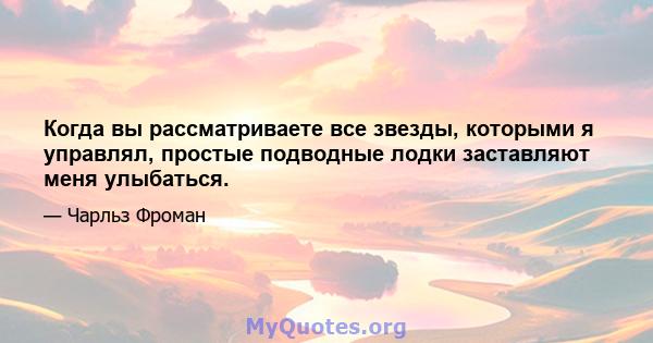 Когда вы рассматриваете все звезды, которыми я управлял, простые подводные лодки заставляют меня улыбаться.