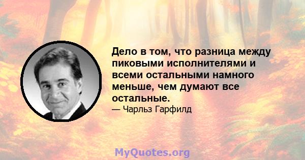 Дело в том, что разница между пиковыми исполнителями и всеми остальными намного меньше, чем думают все остальные.