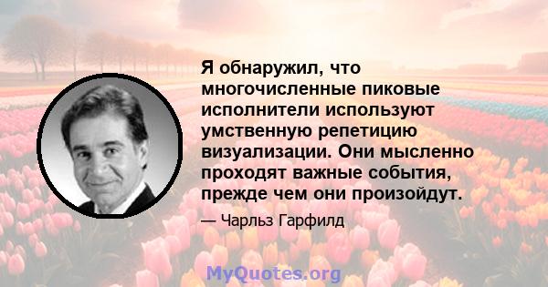 Я обнаружил, что многочисленные пиковые исполнители используют умственную репетицию визуализации. Они мысленно проходят важные события, прежде чем они произойдут.