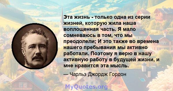 Эта жизнь - только одна из серии жизней, которую жила наша воплощенная часть. Я мало сомневаюсь в том, что мы преодолели; И это также во времена нашего пребывания мы активно работали. Поэтому я верю в нашу активную