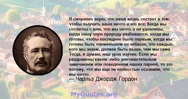 Я смиренно верю, что наша жизнь состоит в том, чтобы выучить наше ничто и его все; Когда мы согласны с ним, что мы ничто и не удивлены, когда нашу злую природу разбивается, когда мы готовы, чтобы последнее было первым,