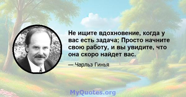 Не ищите вдохновение, когда у вас есть задача; Просто начните свою работу, и вы увидите, что она скоро найдет вас.