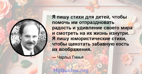 Я пишу стихи для детей, чтобы помочь им отпраздновать радость и удивление своего мира и смотреть на их жизнь изнутри. Я пишу юмористические стихи, чтобы щекотать забавную кость их воображения.