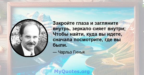 Закройте глаза и загляните внутрь, зеркало сияет внутри; Чтобы найти, куда вы идете, сначала посмотрите, где вы были.