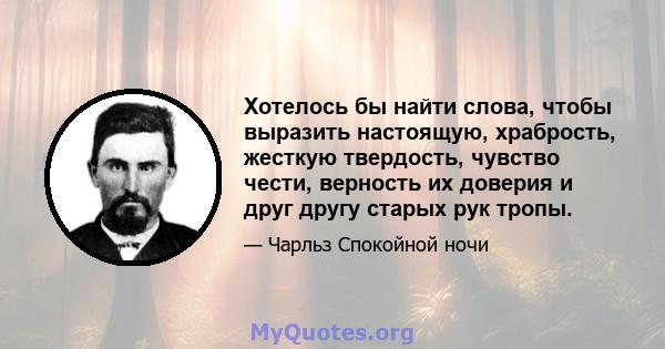 Хотелось бы найти слова, чтобы выразить настоящую, храбрость, жесткую твердость, чувство чести, верность их доверия и друг другу старых рук тропы.