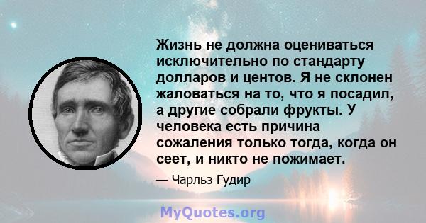 Жизнь не должна оцениваться исключительно по стандарту долларов и центов. Я не склонен жаловаться на то, что я посадил, а другие собрали фрукты. У человека есть причина сожаления только тогда, когда он сеет, и никто не