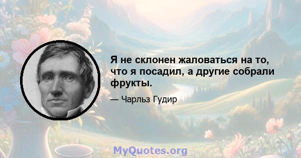 Я не склонен жаловаться на то, что я посадил, а другие собрали фрукты.