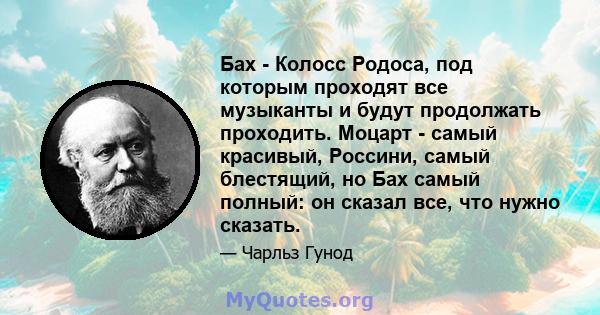 Бах - Колосс Родоса, под которым проходят все музыканты и будут продолжать проходить. Моцарт - самый красивый, Россини, самый блестящий, но Бах самый полный: он сказал все, что нужно сказать.