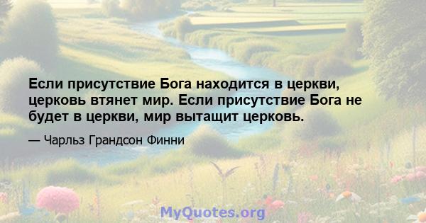 Если присутствие Бога находится в церкви, церковь втянет мир. Если присутствие Бога не будет в церкви, мир вытащит церковь.