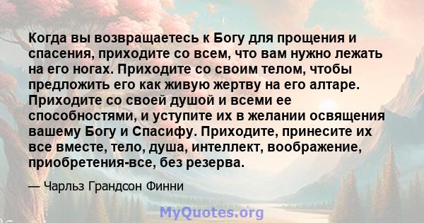 Когда вы возвращаетесь к Богу для прощения и спасения, приходите со всем, что вам нужно лежать на его ногах. Приходите со своим телом, чтобы предложить его как живую жертву на его алтаре. Приходите со своей душой и