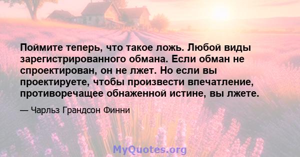 Поймите теперь, что такое ложь. Любой виды зарегистрированного обмана. Если обман не спроектирован, он не лжет. Но если вы проектируете, чтобы произвести впечатление, противоречащее обнаженной истине, вы лжете.