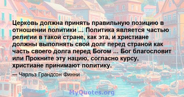 Церковь должна принять правильную позицию в отношении политики ... Политика является частью религии в такой стране, как эта, и христиане должны выполнять свой долг перед страной как часть своего долга перед Богом ...