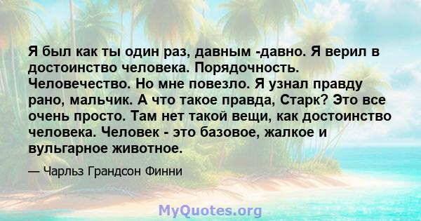 Я был как ты один раз, давным -давно. Я верил в достоинство человека. Порядочность. Человечество. Но мне повезло. Я узнал правду рано, мальчик. А что такое правда, Старк? Это все очень просто. Там нет такой вещи, как