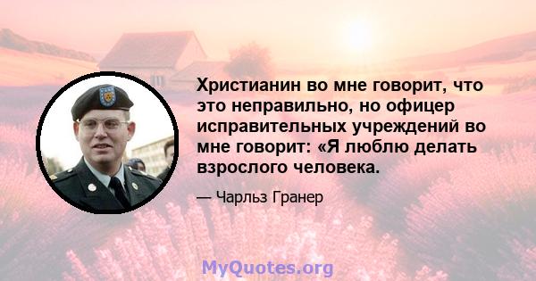 Христианин во мне говорит, что это неправильно, но офицер исправительных учреждений во мне говорит: «Я люблю делать взрослого человека.