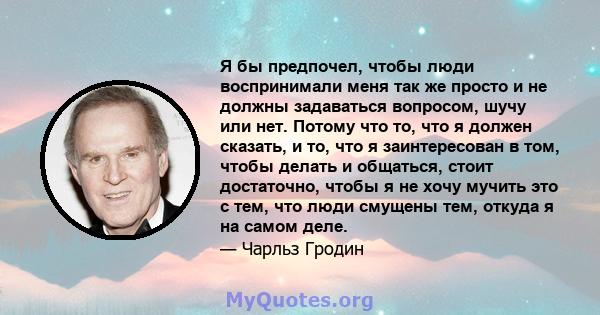 Я бы предпочел, чтобы люди воспринимали меня так же просто и не должны задаваться вопросом, шучу или нет. Потому что то, что я должен сказать, и то, что я заинтересован в том, чтобы делать и общаться, стоит достаточно,