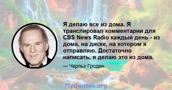 Я делаю все из дома. Я транслировал комментарии для CBS News Radio каждый день - из дома, на диске, на котором я отправляю. Достаточно написать, я делаю это из дома.