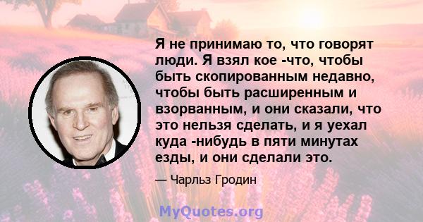 Я не принимаю то, что говорят люди. Я взял кое -что, чтобы быть скопированным недавно, чтобы быть расширенным и взорванным, и они сказали, что это нельзя сделать, и я уехал куда -нибудь в пяти минутах езды, и они