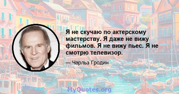 Я не скучаю по актерскому мастерству. Я даже не вижу фильмов. Я не вижу пьес. Я не смотрю телевизор.