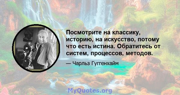 Посмотрите на классику, историю, на искусство, потому что есть истина. Обратитесь от систем, процессов, методов.