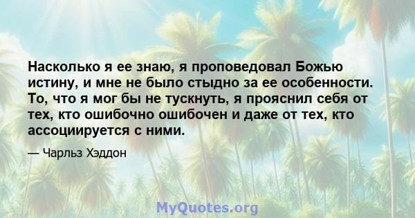 Насколько я ее знаю, я проповедовал Божью истину, и мне не было стыдно за ее особенности. То, что я мог бы не тускнуть, я прояснил себя от тех, кто ошибочно ошибочен и даже от тех, кто ассоциируется с ними.