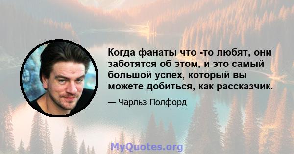 Когда фанаты что -то любят, они заботятся об этом, и это самый большой успех, который вы можете добиться, как рассказчик.