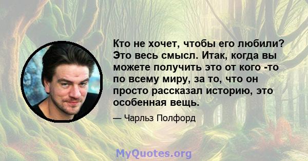 Кто не хочет, чтобы его любили? Это весь смысл. Итак, когда вы можете получить это от кого -то по всему миру, за то, что он просто рассказал историю, это особенная вещь.