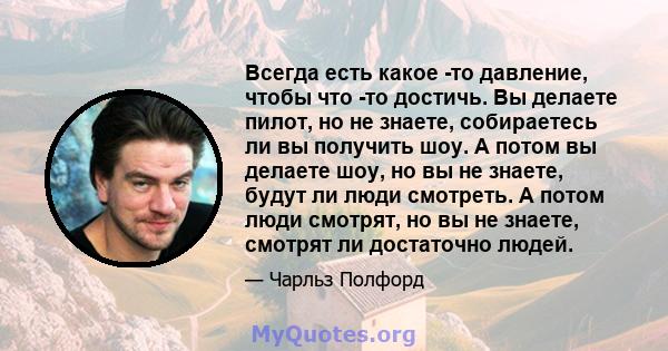 Всегда есть какое -то давление, чтобы что -то достичь. Вы делаете пилот, но не знаете, собираетесь ли вы получить шоу. А потом вы делаете шоу, но вы не знаете, будут ли люди смотреть. А потом люди смотрят, но вы не