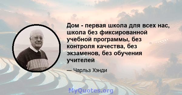 Дом - первая школа для всех нас, школа без фиксированной учебной программы, без контроля качества, без экзаменов, без обучения учителей