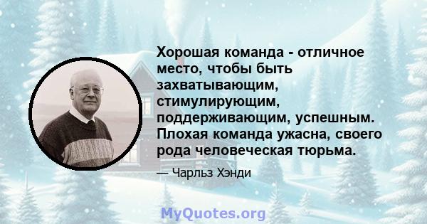 Хорошая команда - отличное место, чтобы быть захватывающим, стимулирующим, поддерживающим, успешным. Плохая команда ужасна, своего рода человеческая тюрьма.