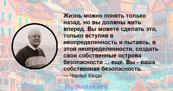 Жизнь можно понять только назад, но вы должны жить вперед. Вы можете сделать это, только вступив в неопределенность и пытаясь, в этой неопределенности, создать свои собственные острова безопасности ... еще. Вы - ваша