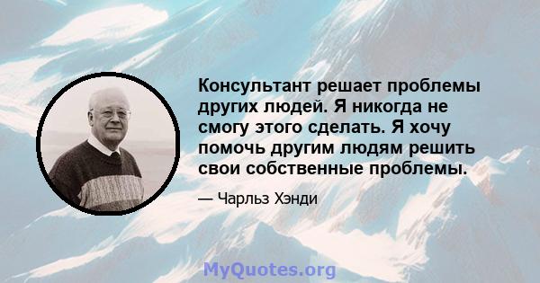 Консультант решает проблемы других людей. Я никогда не смогу этого сделать. Я хочу помочь другим людям решить свои собственные проблемы.