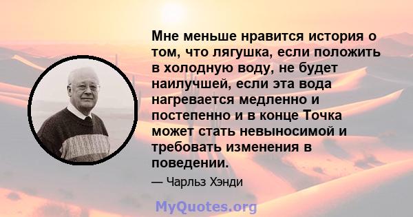 Мне меньше нравится история о том, что лягушка, если положить в холодную воду, не будет наилучшей, если эта вода нагревается медленно и постепенно и в конце Точка может стать невыносимой и требовать изменения в