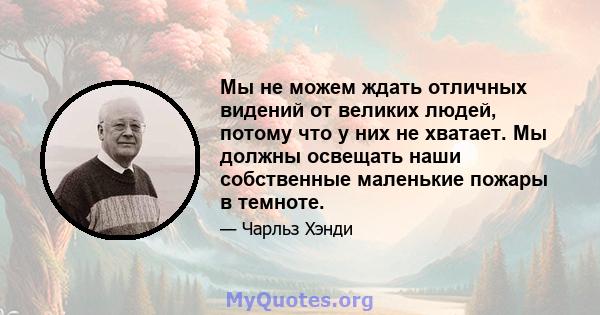 Мы не можем ждать отличных видений от великих людей, потому что у них не хватает. Мы должны освещать наши собственные маленькие пожары в темноте.