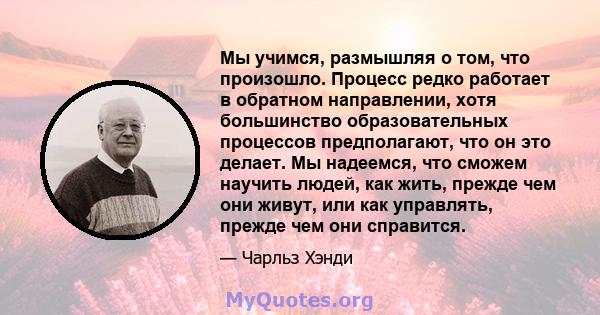 Мы учимся, размышляя о том, что произошло. Процесс редко работает в обратном направлении, хотя большинство образовательных процессов предполагают, что он это делает. Мы надеемся, что сможем научить людей, как жить,