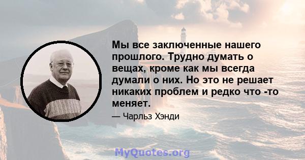 Мы все заключенные нашего прошлого. Трудно думать о вещах, кроме как мы всегда думали о них. Но это не решает никаких проблем и редко что -то меняет.