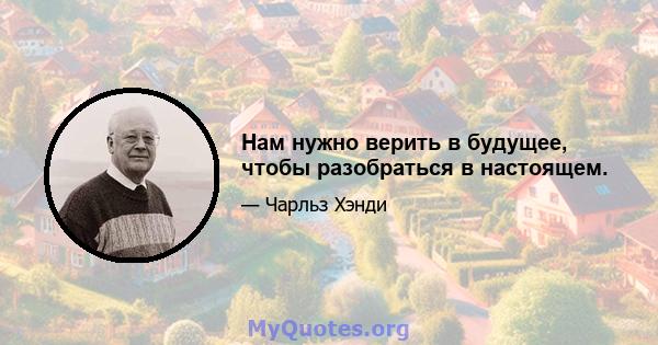 Нам нужно верить в будущее, чтобы разобраться в настоящем.