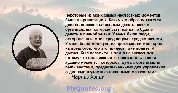 Некоторые из моих самых несчастных моментов были в организациях. Каким -то образом кажется довольно респектабельным делать вещи в организациях, которые вы никогда не будете делать в личной жизни. У меня были люди,