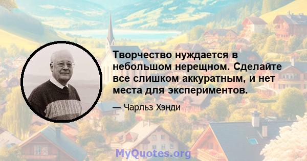 Творчество нуждается в небольшом нерещном. Сделайте все слишком аккуратным, и нет места для экспериментов.