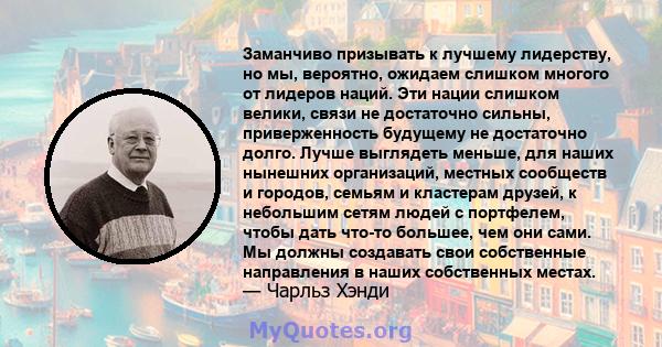 Заманчиво призывать к лучшему лидерству, но мы, вероятно, ожидаем слишком многого от лидеров наций. Эти нации слишком велики, связи не достаточно сильны, приверженность будущему не достаточно долго. Лучше выглядеть