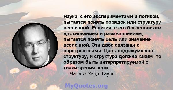 Наука, с его экспериментами и логикой, пытается понять порядок или структуру вселенной. Религия, с его богословским вдохновением и размышлением, пытается понять цель или значение вселенной. Эти двое связаны с